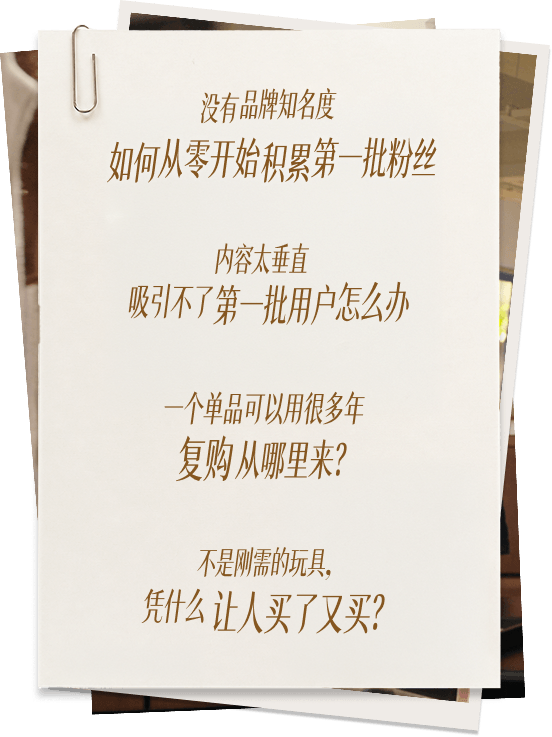 没有品牌知名度，如何从零开始积累第一批粉丝；内容太垂直，吸引不了第一批用户怎么办；一个单品可以用很多年，复购从哪里来；不是刚需的玩具，凭什么让人买了又买